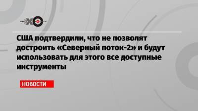 Энтони Блинкен - Джо Байден - США подтвердили, что не позволят достроить «Северный поток-2» и будут использовать для этого все доступные инструменты - echo.msk.ru