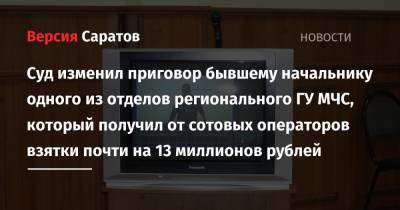 Суд изменил приговор бывшему начальнику одного из отделов регионального ГУ МЧС, который получил от сотовых операторов взятки почти на 13 миллионов рублей - nversia.ru - Саратовская обл. - Саратов