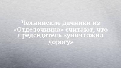 Челнинские дачники из «Отделочника» считают, что председатель «уничтожил дорогу» - chelny-izvest.ru - Гэс