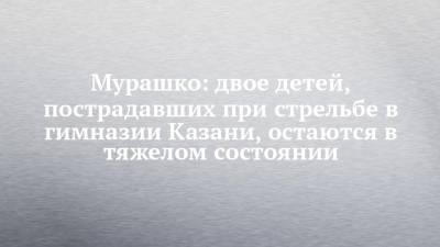 Михаил Мурашко - Мурашко: двое детей, пострадавших при стрельбе в гимназии Казани, остаются в тяжелом состоянии - chelny-izvest.ru - Казань
