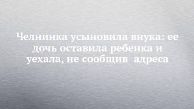 Челнинка усыновила внука: ее дочь оставила ребенка и уехала, не сообщив адреса - chelny-izvest.ru