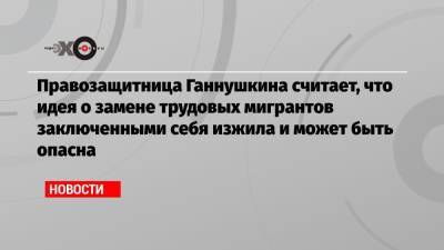 Правозащитница Ганнушкина считает, что идея о замене трудовых мигрантов заключенными себя изжила и может быть опасна - echo.msk.ru - Москва