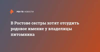 В Ростове сестры хотят отсудить родовое имение у владелицы питомника - ren.tv - Ростов-На-Дону