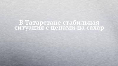 В Татарстане стабильная ситуация с ценами на сахар - chelny-izvest.ru - респ. Татарстан