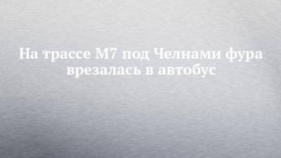 На трассе М7 под Челнами фура врезалась в автобус - chelny-izvest.ru - респ. Татарстан - район Мензелинский
