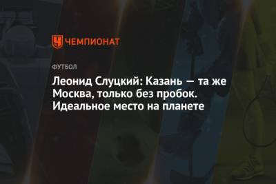 Леонид Слуцкий - Леонид Слуцкий: Казань — та же Москва, только без пробок. Идеальное место на планете - championat.com - Москва - Казань