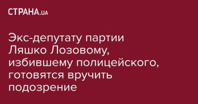 Олег Ляшко - Экс-депутату партии Ляшко Лозовому, избившему полицейского, готовятся вручить подозрение - strana.ua - Киев