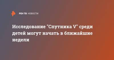Александр Гинцбург - Исследование "Спутника V" среди детей могут начать в ближайшие недели - ren.tv