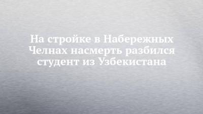 Руслан Галиев - На стройке в Набережных Челнах насмерть разбился студент из Узбекистана - chelny-izvest.ru - Узбекистан - Набережные Челны