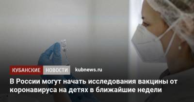 Александр Гинцбург - В России могут начать исследования вакцины от коронавируса на детях в ближайшие недели - kubnews.ru - Россия