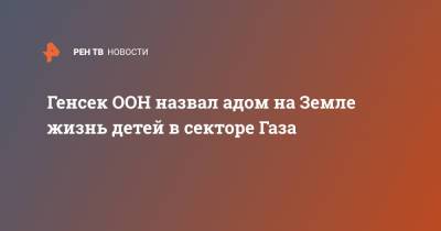 Антониу Гутерриш - Генсек ООН назвал адом на Земле жизнь детей в секторе Газа - ren.tv