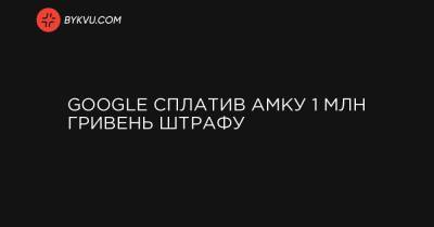 Google сплатив АМКУ 1 млн гривень штрафу - bykvu.com
