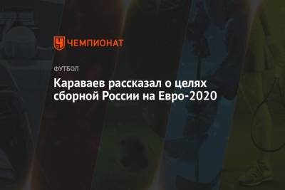 Вячеслав Караваев - На Евро - Караваев рассказал о целях сборной России на Евро-2020 - championat.com
