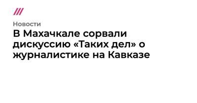 Светлана Анохина - В Махачкале сорвали дискуссию «Таких дел» о журналистике на Кавказе - tvrain.ru - Махачкала