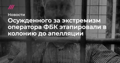 Ирина Славина - Осужденного за экстремизм оператора ФБК этапировали в колонию до апелляции - tvrain.ru - Нижний Новгород