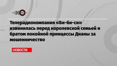 Телерадиокомпания «Би-би-си» извинилась перед королевской семьей и братом покойной принцессы Дианы за мошенничество - echo.msk.ru