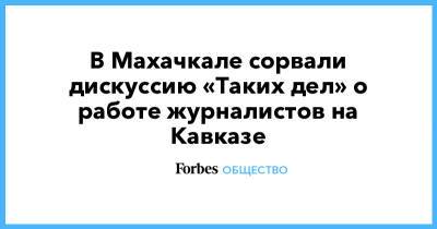 В Махачкале сорвали дискуссию «Таких дел» о работе журналистов на Кавказе - forbes.ru - Махачкала