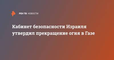 Кабинет безопасности Израиля утвердил прекращение огня в Газе - ren.tv - Израиль - Палестина - Восточный Иерусалим