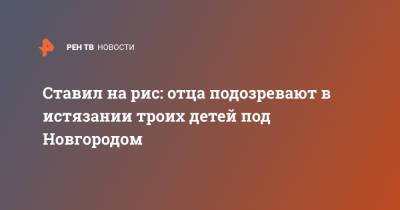 Ставил на рис: отца подозревают в истязании троих детей под Новгородом - ren.tv - Омск - Новгородская обл.