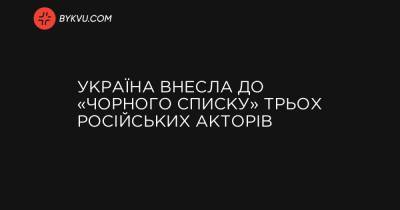 Україна внесла до «чорного списку» трьох російських акторів - bykvu.com - Україна