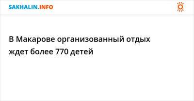 В Макарове организованный отдых ждет более 770 детей - sakhalin.info