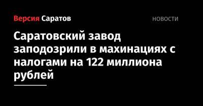 Саратовский завод заподозрили в махинациях с налогами на 122 миллиона рублей - nversia.ru - Саратовская обл. - Саратов