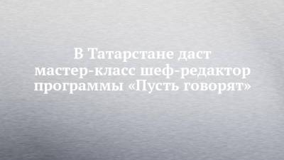 В Татарстане даст мастер-класс шеф-редактор программы «Пусть говорят» - chelny-izvest.ru - Москва - респ. Татарстан - Нижнекамск