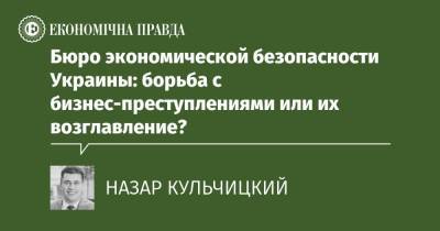 Бюро экономической безопасности Украины: борьба с бизнес-преступлениями или их возглавление? - epravda.com.ua