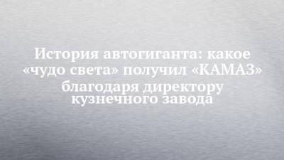 История автогиганта: какое «чудо света» получил «КАМАЗ» благодаря директору кузнечного завода - chelny-izvest.ru - Набережные Челны - Камаз