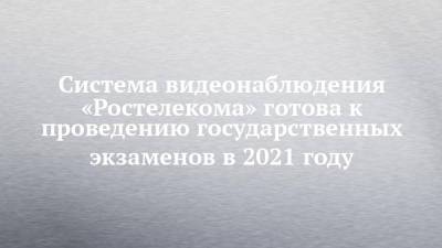 Система видеонаблюдения «Ростелекома» готова к проведению государственных экзаменов в 2021 году - chelny-izvest.ru - респ. Татарстан