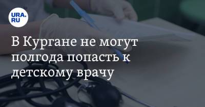 В Кургане не могут полгода попасть к детскому врачу - ura.news