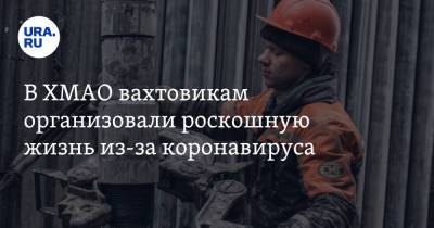 В ХМАО вахтовикам организовали роскошную жизнь из-за коронавируса - ura.news - Тюмень - Югра