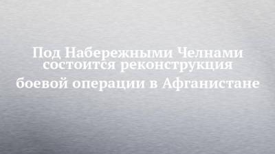 Под Набережными Челнами состоится реконструкция боевой операции в Афганистане - chelny-izvest.ru - Набережные Челны - Саратов - Самара - Афганистан - Чебоксары