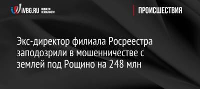 Экс-директора филиала Росреестра заподозрили в мошенничестве с землей под Рощино на 248 млн - ivbg.ru - Ленинградская обл.