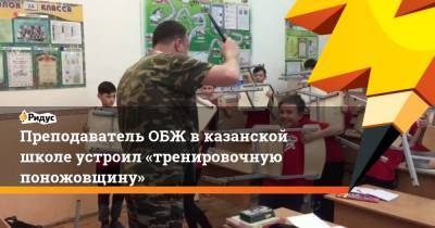 Преподаватель ОБЖ вказанской школе устроил «тренировочную поножовщину» - ridus.ru - Казань