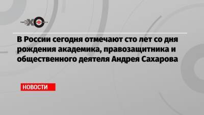 Андрей Сахаров - В России сегодня отмечают сто лет со дня рождения академика, правозащитника и общественного деятеля Андрея Сахарова - echo.msk.ru - Афганистан