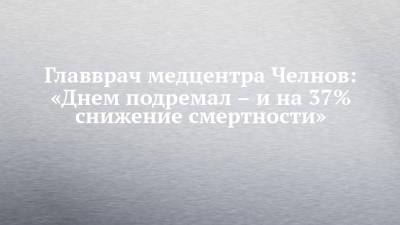 Главврач медцентра Челнов: «Днем подремал – и на 37% снижение смертности» - chelny-izvest.ru - Набережные Челны