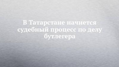 В Татарстане начнется судебный процесс по делу бутлегера - chelny-izvest.ru - респ. Татарстан - Казань - респ. Алания