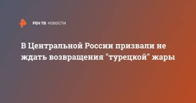 Роман Вильфанд - В Центральной России призвали не ждать возвращения "турецкой" жары - ren.tv - Москва - Центральная