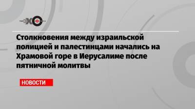Биньямин Нетаньяху - Антониу Гутерриш - Столкновения между израильской полицией и палестинцами начались на Храмовой горе в Иерусалиме после пятничной молитвы - echo.msk.ru - Иерусалим
