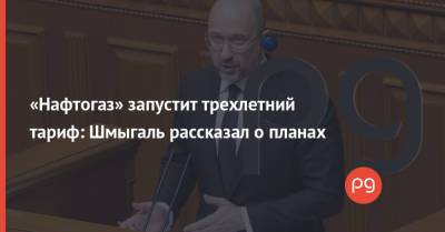 Денис Шмыгаль - «Нафтогаз» запустит трехлетний тариф: Шмыгаль рассказал о планах - thepage.ua - Тарифы