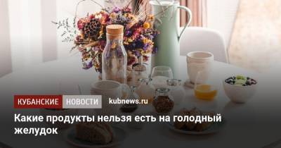 Какие продукты нельзя есть на голодный желудок - kubnews.ru