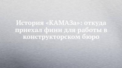 История «КАМАЗа»: откуда приехал финн для работы в конструкторском бюро - chelny-izvest.ru - Набережные Челны