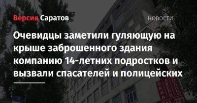 Очевидцы заметили гуляющую на крыше заброшенного здания компанию 14-летних подростков и вызвали спасателей и полицейских - nversia.ru - Саратов