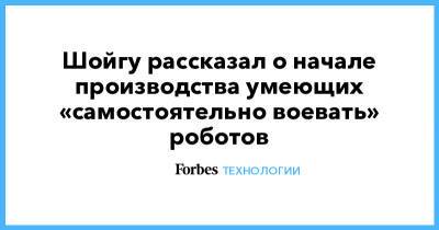 Сергей Шойгу - Шойгу рассказал о начале производства умеющих «самостоятельно воевать» роботов - forbes.ru - Россия
