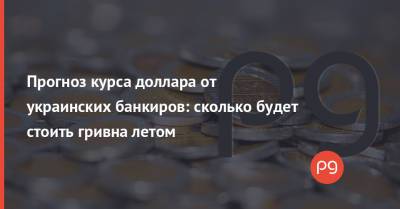 Прогноз курса доллара от украинских банкиров: сколько будет стоить гривна летом - thepage.ua