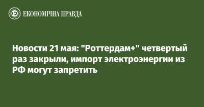 Новости 21 мая: "Роттердам+" четвертый раз закрыли, импорт электроэнергии из РФ могут запретить - epravda.com.ua
