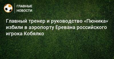Главный тренер и руководство «Пюника» избили в аэропорту Еревана российского игрока Кобялко - bombardir.ru - Ереван