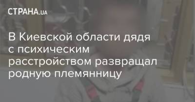 В Киевской области дядя с психическим расстройством развращал родную племянницу - strana.ua - Киев - Киевская обл. - Сумская обл. - Кировоградская обл. - Полтавская обл. - Черновцы