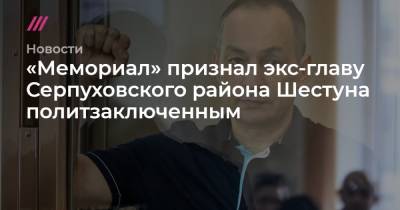 «Мемориал» признал экс-главу Серпуховского района Шестуна политзаключенным - tvrain.ru - район Серпуховский